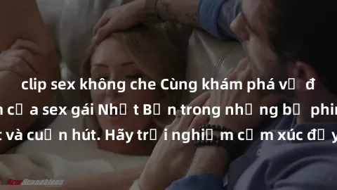 clip sex không che Cùng khám phá vẻ đẹp và sức gợi cảm của sex gái Nhật Bản trong những bộ phim đầy nghệ thuật và cuốn hút. Hãy trải nghiệm cảm xúc đầy mới mẻ và sống động từ những cảnh quay tinh tế v