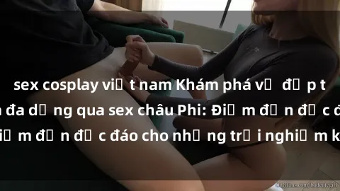 sex cosplay việt nam Khám phá vẻ đẹp tự nhiên và văn hóa đa dạng qua sex châu Phi: Điểm đến độc đáo cho những trải nghiệm khó quên