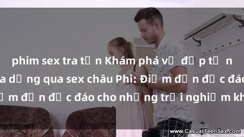 phim sex tra tấn Khám phá vẻ đẹp tự nhiên và văn hóa đa dạng qua sex châu Phi: Điểm đến độc đáo cho những trải nghiệm khó quên