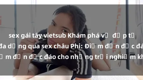 sex gái tây vietsub Khám phá vẻ đẹp tự nhiên và văn hóa đa dạng qua sex châu Phi: Điểm đến độc đáo cho những trải nghiệm khó quên