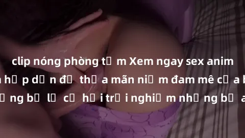 clip nóng phòng tắm Xem ngay sex anime vietsub cực hot và hấp dẫn để thỏa mãn niềm đam mê của bạn! Đừng bỏ lỡ cơ hội trải nghiệm những bộ anime đỉnh cao chỉ có tại đây!
