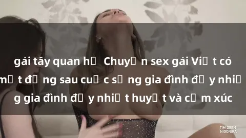gái tây quan hệ Chuyện sex gái Việt có chồng: Những bí mật đằng sau cuộc sống gia đình đầy nhiệt huyết và cảm xúc