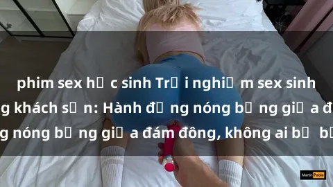 phim sex học sinh Trải nghiệm sex sinh viên sôi động trong khách sạn: Hành động nóng bỏng giữa đám đông, không ai bị bỏ lỡ