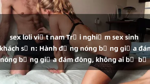 sex loli việt nam Trải nghiệm sex sinh viên sôi động trong khách sạn: Hành động nóng bỏng giữa đám đông, không ai bị bỏ lỡ