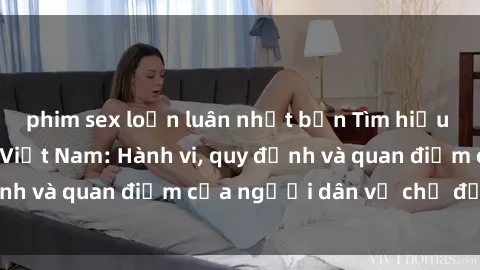 phim sex loạn luân nhật bản Tìm hiểu về văn hóa sex ở Việt Nam: Hành vi, quy định và quan điểm của người dân về chủ đề nóng