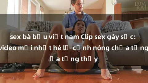 sex bà bầu việt nam Clip sex gây sốc: Loạt video mới nhất hé lộ cảnh nóng chưa từng thấy