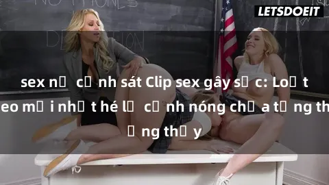 sex nữ cảnh sát Clip sex gây sốc: Loạt video mới nhất hé lộ cảnh nóng chưa từng thấy