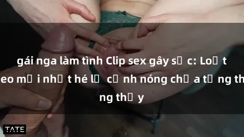 gái nga làm tình Clip sex gây sốc: Loạt video mới nhất hé lộ cảnh nóng chưa từng thấy