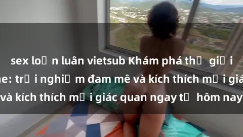 sex loạn luân vietsub Khám phá thế giới mới của sex online: trải nghiệm đam mê và kích thích mọi giác quan ngay từ hôm nay!