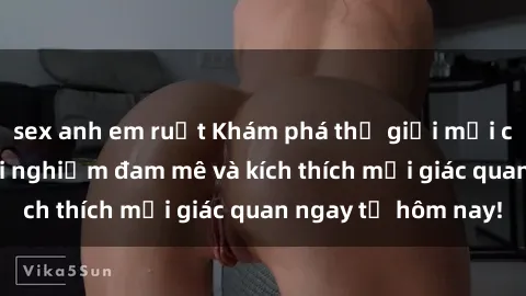 sex anh em ruột Khám phá thế giới mới của sex online: trải nghiệm đam mê và kích thích mọi giác quan ngay từ hôm nay!