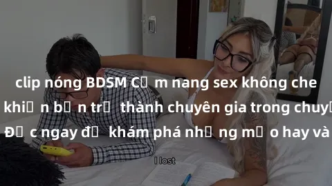 clip nóng BDSM Cẩm nang sex không che: Những bí quyết khiến bạn trở thành chuyên gia trong chuyện ấy! Đọc ngay để khám phá những mẹo hay và bí quyết tình dục không che.