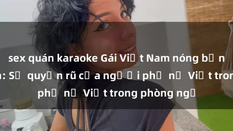 sex quán karaoke Gái Việt Nam nóng bỏng khi làm tình: Sự quyến rũ của người phụ nữ Việt trong phòng ngủ