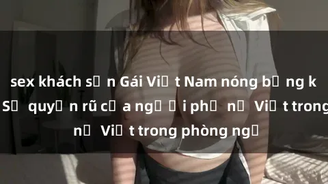 sex khách sạn Gái Việt Nam nóng bỏng khi làm tình: Sự quyến rũ của người phụ nữ Việt trong phòng ngủ