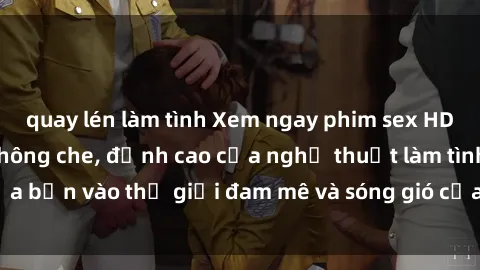 quay lén làm tình Xem ngay phim sex HD chất lượng cao không che, đỉnh cao của nghệ thuật làm tình, đưa bạn vào thế giới đam mê và sóng gió của tình yêu không giới hạn.