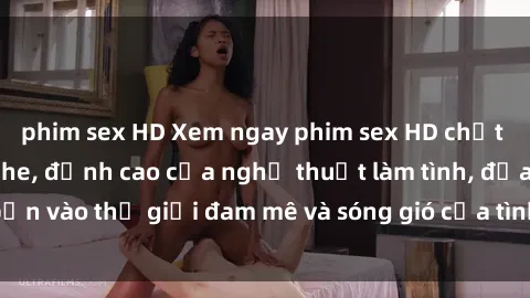 phim sex HD Xem ngay phim sex HD chất lượng cao không che, đỉnh cao của nghệ thuật làm tình, đưa bạn vào thế giới đam mê và sóng gió của tình yêu không giới hạn.