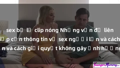 sex bị lộ clip nóng Những vấn đề liên quan đến việc tiếp cận thông tin về sex người lớn và cách giải quyết không gây ảnh hưởng đến trẻ em