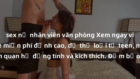 sex nữ nhân viên văn phòng Xem ngay video sex không che miễn phí đỉnh cao, đủ thể loại từ teen, milf đến các cảnh quan hệ đồng tính và kích thích. Đảm bảo thoả mãn mọi khả năng kích thích của bạn!