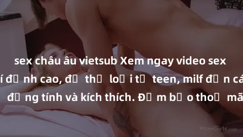 sex châu âu vietsub Xem ngay video sex không che miễn phí đỉnh cao, đủ thể loại từ teen, milf đến các cảnh quan hệ đồng tính và kích thích. Đảm bảo thoả mãn mọi khả năng kích thích của bạn!