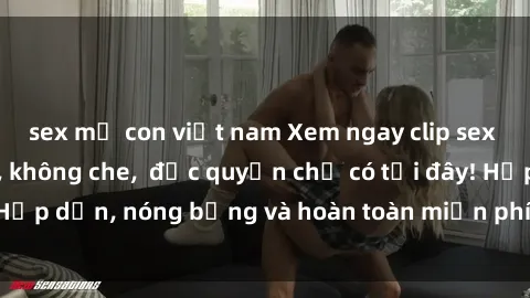 sex mẹ con việt nam Xem ngay clip sex không che cực hot, không che,  độc quyền chỉ có tại đây! Hấp dẫn, nóng bỏng và hoàn toàn miễn phí, không thể bỏ qua!