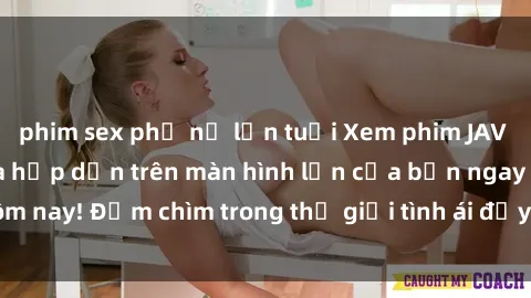 phim sex phụ nữ lớn tuổi Xem phim JAV vietsub mới nhất và hấp dẫn trên màn hình lớn của bạn ngay hôm nay! Đắm chìm trong thế giới tình ái đầy nóng bỏng và kích thích.