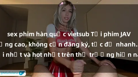 sex phim hàn quốc vietsub Tải phim JAV miễn phí chất lượng cao, không cần đăng ký, tốc độ nhanh. Mới nhất và hot nhất trên thị trường hiện nay, cập nhật hàng ngày.