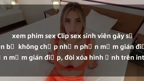 xem phim sex Clip sex sinh viên gây sốt mạng xã hội: Tuyên bố không chấp nhận phần mềm gián điệp, đòi xóa hình ảnh trên internet