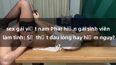 sex gái việt nam Phát hiện gái sinh viên làm tình: Sự thật đau lòng hay hiểm nguy?