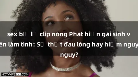 sex bị lộ clip nóng Phát hiện gái sinh viên làm tình: Sự thật đau lòng hay hiểm nguy?