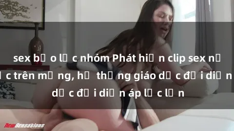 sex bạo lực nhóm Phát hiện clip sex nữ sinh gây sốc trên mạng, hệ thống giáo dục đối diện áp lực lớn
