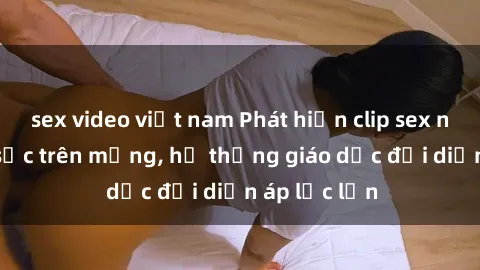 sex video việt nam Phát hiện clip sex nữ sinh gây sốc trên mạng, hệ thống giáo dục đối diện áp lực lớn