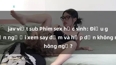 jav việt sub Phim sex học sinh: Điều gì khiến người xem say đắm và hấp dẫn không ngờ?