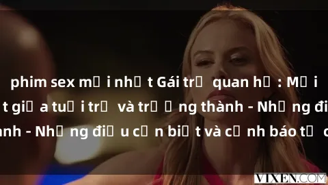phim sex mới nhất Gái trẻ quan hệ: Mối quan hệ khác biệt giữa tuổi trẻ và trưởng thành - Những điều cần biết và cảnh báo từ chuyên gia
