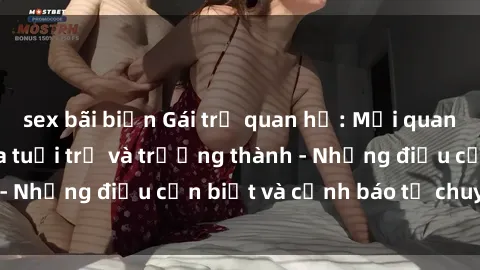 sex bãi biển Gái trẻ quan hệ: Mối quan hệ khác biệt giữa tuổi trẻ và trưởng thành - Những điều cần biết và cảnh báo từ chuyên gia