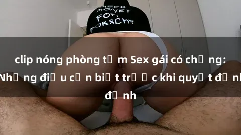 clip nóng phòng tắm Sex gái có chồng: Những điều cần biết trước khi quyết định