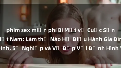 phim sex miễn phí Bí Mật về Cuộc Sống Của Các MILF Việt Nam: Làm thế Nào Họ Điều Hành Gia Đình, Sự Nghiệp và Vẻ Đẹp Với Định Hình Văn Hóa Đương Đại
