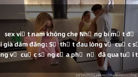sex việt nam không che Những bí mật đằng sau vẻ ngoài gái già dâm đãng: Sự thật đau lòng về cuộc sống của phụ nữ đã qua tuổi thanh xuân