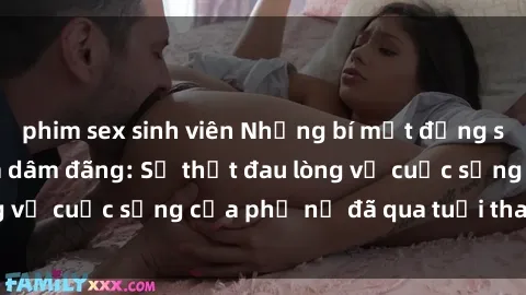 phim sex sinh viên Những bí mật đằng sau vẻ ngoài gái già dâm đãng: Sự thật đau lòng về cuộc sống của phụ nữ đã qua tuổi thanh xuân