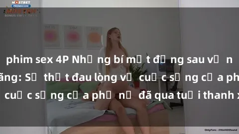 phim sex 4P Những bí mật đằng sau vẻ ngoài gái già dâm đãng: Sự thật đau lòng về cuộc sống của phụ nữ đã qua tuổi thanh xuân