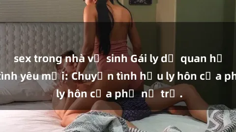 sex trong nhà vệ sinh Gái ly dị quan hệ tìm kiếm tình yêu mới: Chuyện tình hậu ly hôn của phụ nữ trẻ.