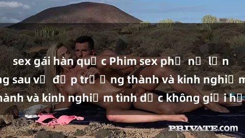 sex gái hàn quốc Phim sex phụ nữ lớn tuổi: Sức hút đằng sau vẻ đẹp trưởng thành và kinh nghiệm tình dục không giới hạn