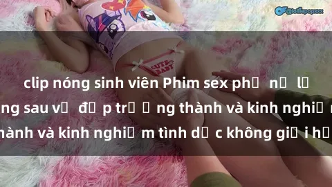 clip nóng sinh viên Phim sex phụ nữ lớn tuổi: Sức hút đằng sau vẻ đẹp trưởng thành và kinh nghiệm tình dục không giới hạn