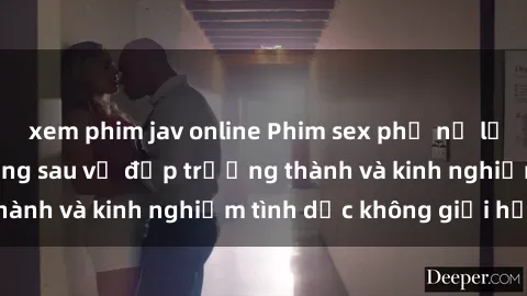 xem phim jav online Phim sex phụ nữ lớn tuổi: Sức hút đằng sau vẻ đẹp trưởng thành và kinh nghiệm tình dục không giới hạn