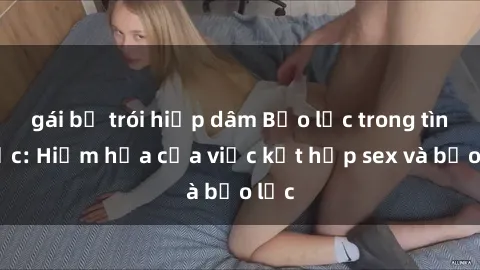 gái bị trói hiếp dâm Bạo lực trong tình dục: Hiểm họa của việc kết hợp sex và bạo lực