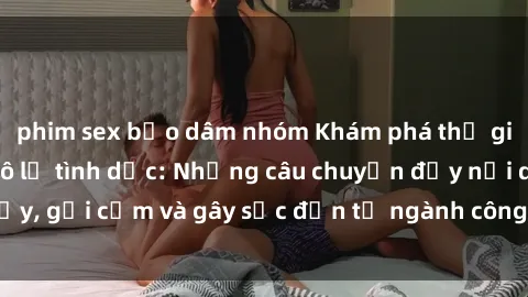 phim sex bạo dâm nhóm Khám phá thế giới của phim sex nô lệ tình dục: Những câu chuyện đầy nổi dậy, gợi cảm và gây sốc đến từ ngành công nghiệp giải trí đen tối