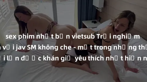 sex phim nhật bản vietsub Trải nghiệm cảm xúc thăng hoa với jav SM không che - một trong những thể loại phim người lớn được khán giả yêu thích nhất hiện nay. Đảm bảo đem lại sự hấp dẫn, kích thích tối