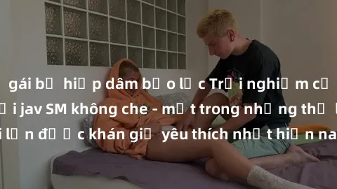 gái bị hiếp dâm bạo lực Trải nghiệm cảm xúc thăng hoa với jav SM không che - một trong những thể loại phim người lớn được khán giả yêu thích nhất hiện nay. Đảm bảo đem lại sự hấp dẫn, kích thích tối đ
