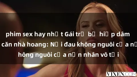 phim sex hay nhất Gái trẻ bị hiếp dâm bạo lực trong căn nhà hoang: Nỗi đau không nguôi của nạn nhân vô tội