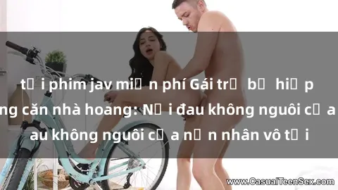 tải phim jav miễn phí Gái trẻ bị hiếp dâm bạo lực trong căn nhà hoang: Nỗi đau không nguôi của nạn nhân vô tội