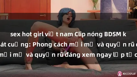 sex hot girl việt nam Clip nóng BDSM khiến người xem phát cuồng: Phong cách mới mẻ và quyến rũ đáng xem ngay lập tức!