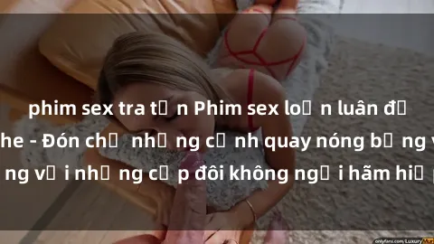phim sex tra tấn Phim sex loạn luân đầy kích thích không che - Đón chờ những cảnh quay nóng bỏng với những cặp đôi không ngại hãm hiếp gia đình trong lòng